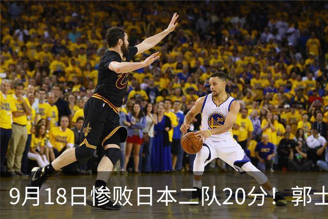 9月18日惨败日本二队20分！郭士强避谈下课，杜锋真能救国篮？